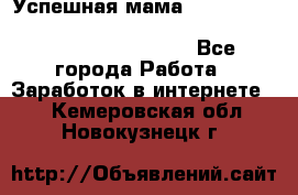  Успешная мама                                                                 - Все города Работа » Заработок в интернете   . Кемеровская обл.,Новокузнецк г.